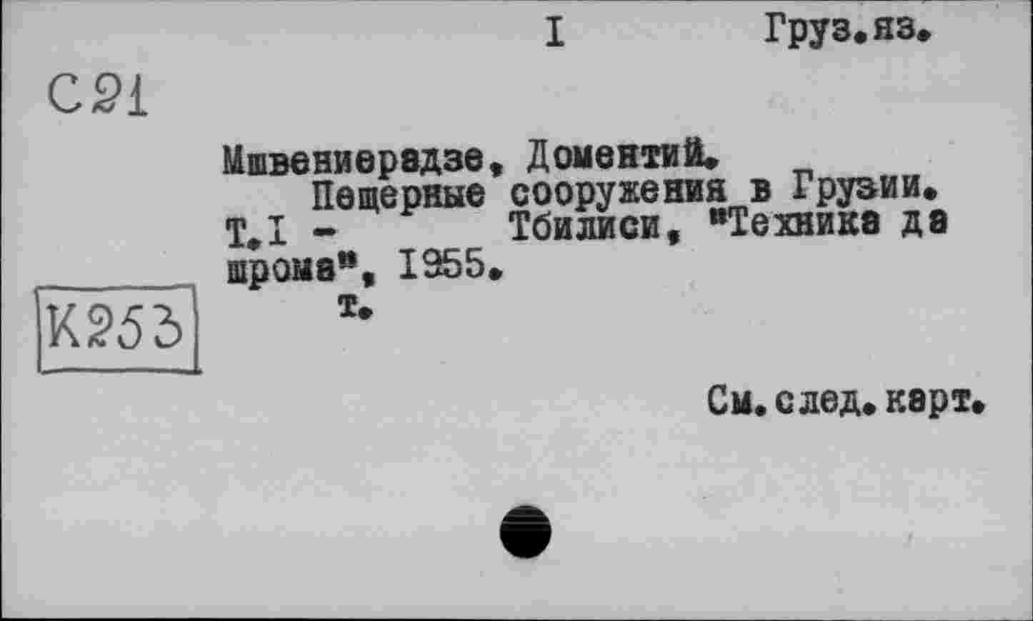 ﻿I
Груз. яз.
С21
К253
Мшвениерэдзе, ДОМЄНТйЙ.
Пещерные сооружения в Грузии. Т.І - Тбилиси, “Техника да шрома“, 1955.
Т.
См. след, карт